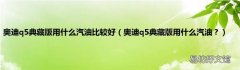 奥迪q5典藏版用什么汽油？ 奥迪q5典藏版用什么汽油比较好
