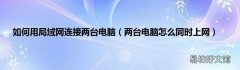 两台电脑怎么同时上网 如何用局域网连接两台电脑