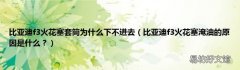 比亚迪f3火花塞淹油的原因是什么？ 比亚迪f3火花塞套筒为什么下不进去