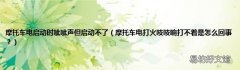 摩托车电打火吱吱响打不着是怎么回事？ 摩托车电启动时呲呲声但启动不了