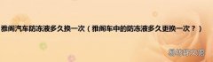雅阁车中的防冻液多久更换一次？ 雅阁汽车防冻液多久换一次