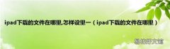 ipad下载的文件在哪里 ipad下载的文件在哪里,怎样设里一