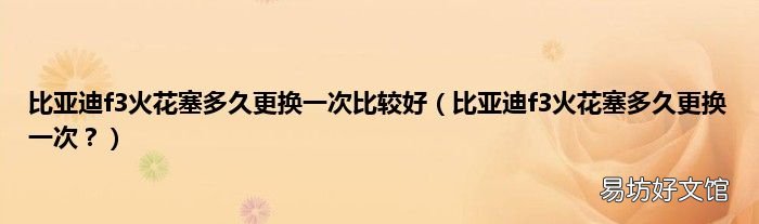 比亚迪f3火花塞多久更换一次? 比亚迪f3火花塞多久更换一次比较好