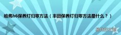 丰田保养灯归零方法是什么？ 哈弗h6保养灯归零方法