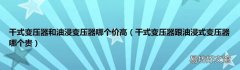 干式变压器跟油浸式变压器哪个贵 干式变压器和油浸变压器哪个价高