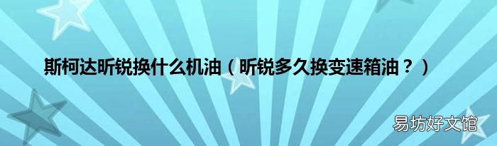 昕锐多久换变速箱油？ 斯柯达昕锐换什么机油