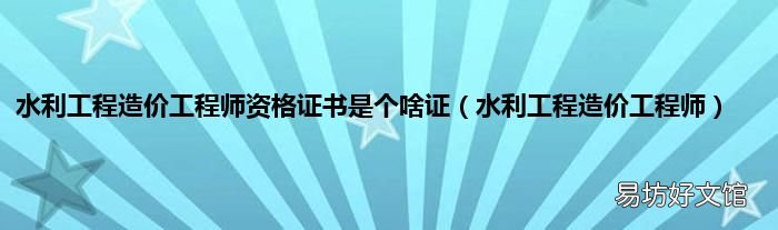 水利工程造价工程师 水利工程造价工程师资格证书是个啥证