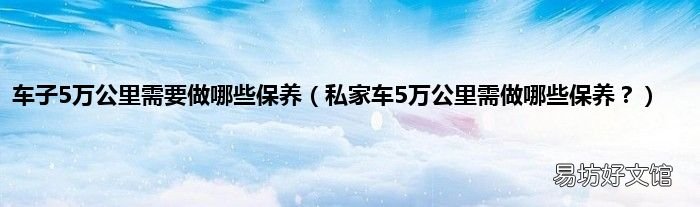 私家车5万公里需做哪些保养？ 车子5万公里需要做哪些保养