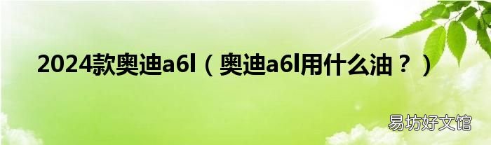 奥迪a6l用什么油？ 2024款奥迪a6l