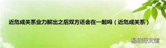 近危成关系 近危成关系业力解出之后双方还会在一起吗
