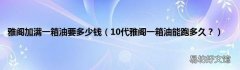 10代雅阁一箱油能跑多久？ 雅阁加满一箱油要多少钱