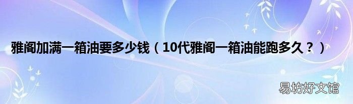 10代雅阁一箱油能跑多久？ 雅阁加满一箱油要多少钱