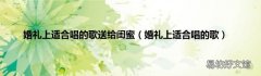婚礼上适合唱的歌 婚礼上适合唱的歌送给闺蜜