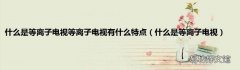 什么是等离子电视 什么是等离子电视等离子电视有什么特点