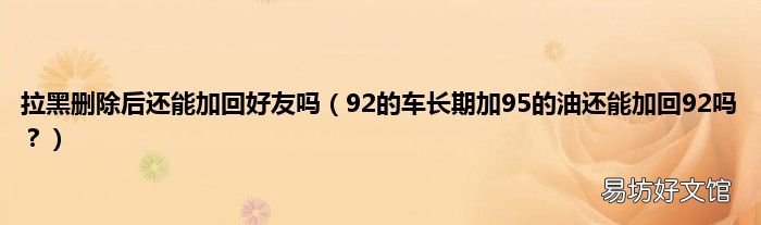 92的车长期加95的油还能加回92吗? 拉黑删除后还能加回好友吗