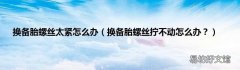 换备胎螺丝拧不动怎么办？ 换备胎螺丝太紧怎么办
