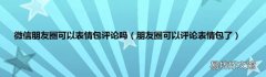 朋友圈可以评论表情包了 微信朋友圈可以表情包评论吗