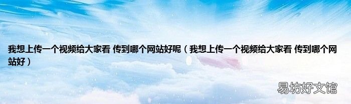 我想上传一个视频给大家看 传到哪个网站好 我想上传一个视频给大家看 传到哪个网站好呢