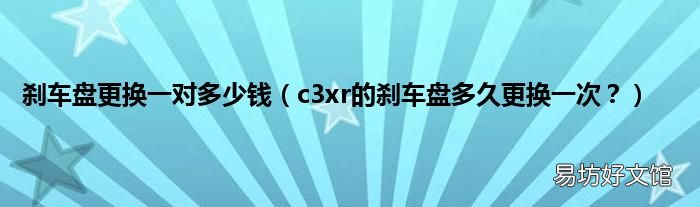 c3xr的刹车盘多久更换一次? 刹车盘更换一对多少钱