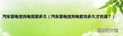汽车蓄电池充电要充多久才充满？ 汽车蓄电池充电需要多久