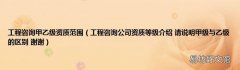 工程咨询公司资质等级介绍 请说明甲级与乙级的区别 谢谢 工程咨询甲乙级资质范围