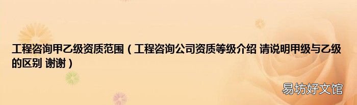 工程咨询公司资质等级介绍 请说明甲级与乙级的区别 谢谢 工程咨询甲乙级资质范围