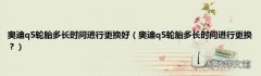 奥迪q5轮胎多长时间进行更换？ 奥迪q5轮胎多长时间进行更换好