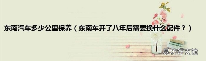东南车开了八年后需要换什么配件？ 东南汽车多少公里保养