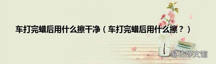 车打完蜡后用什么擦? 车打完蜡后用什么擦干净