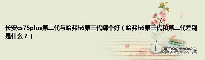 哈弗h6第三代和第二代差别是什么? 长安cs75plus第二代与哈弗h6第三代哪个好