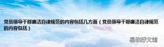 党员领导干部廉洁自律规范的内容包括 党员领导干部廉洁自律规范的内容包括几方面