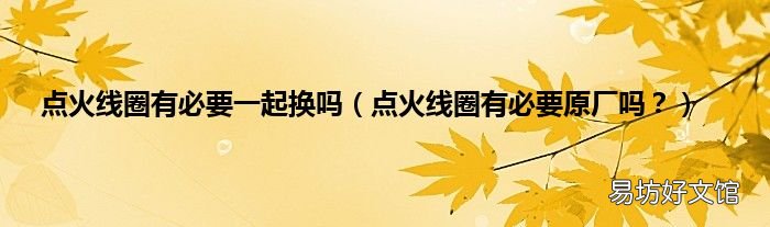 点火线圈有必要原厂吗？ 点火线圈有必要一起换吗