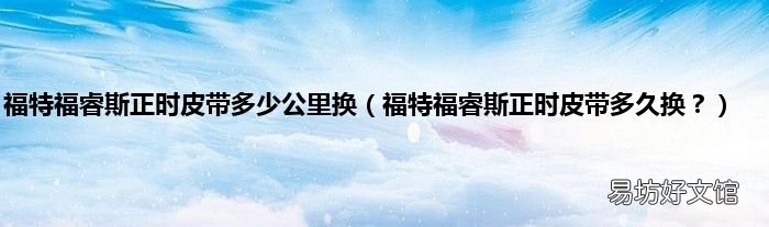福特福睿斯正时皮带多久换？ 福特福睿斯正时皮带多少公里换