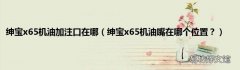 绅宝x65机油嘴在哪个位置？ 绅宝x65机油加注口在哪