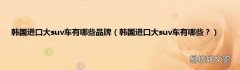 韩国进口大suv车有哪些？ 韩国进口大suv车有哪些品牌