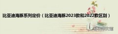 比亚迪海豚2023款和2022款区别 比亚迪海豚系列定价