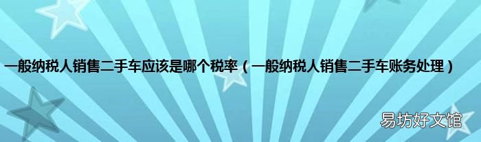一般纳税人销售二手车账务处理 一般纳税人销售二手车应该是哪个税率