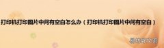 打印机打印图片中间有空白 打印机打印图片中间有空白怎么办