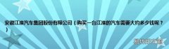 购买一台江淮的汽车需要大约多少钱呢？ 安徽江淮汽车集团股份有限公司