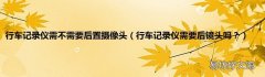 行车记录仪需要后镜头吗？ 行车记录仪需不需要后置摄像头