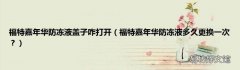 福特嘉年华防冻液多久更换一次？ 福特嘉年华防冻液盖子咋打开