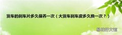大货车刹车皮多久换一次？ 货车的刹车片多久保养一次