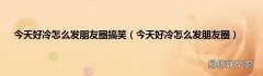 今天好冷怎么发朋友圈 今天好冷怎么发朋友圈搞笑