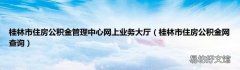 桂林市住房公积金网查询 桂林市住房公积金管理中心网上业务大厅