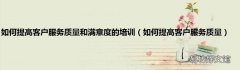 如何提高客户服务质量 如何提高客户服务质量和满意度的培训