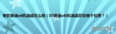 07奥迪a6l机油滤芯在哪个位置？ 老款奥迪a6机油滤怎么换