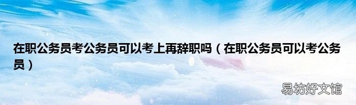 在职公务员可以考公务员 在职公务员考公务员可以考上再辞职吗