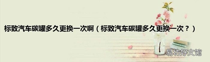 标致汽车碳罐多久更换一次? 标致汽车碳罐多久更换一次啊