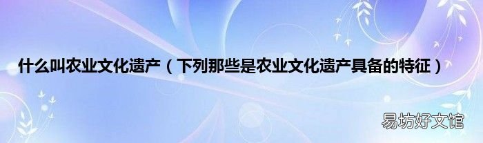 下列那些是农业文化遗产具备的特征 什么叫农业文化遗产