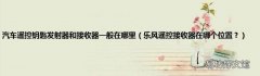 乐风遥控接收器在哪个位置？ 汽车遥控钥匙发射器和接收器一般在哪里